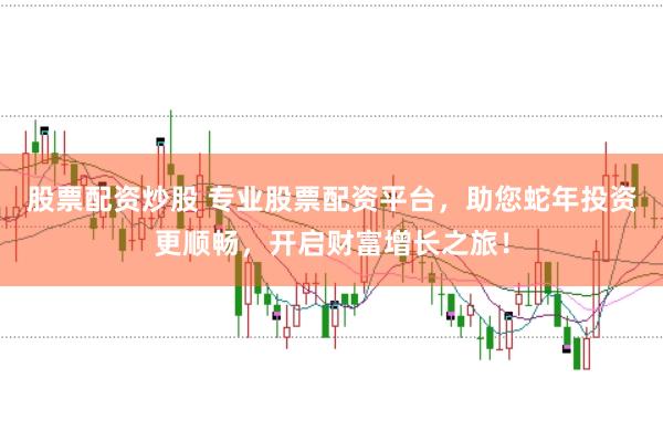 股票配资炒股 专业股票配资平台，助您蛇年投资更顺畅，开启财富增长之旅！