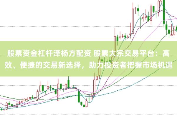 股票资金杠杆泽杨方配资 股票大宗交易平台：高效、便捷的交易新选择，助力投资者把握市场机遇