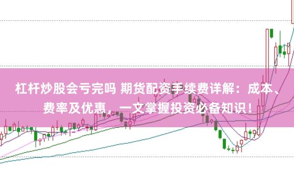 杠杆炒股会亏完吗 期货配资手续费详解：成本、费率及优惠，一文掌握投资必备知识！