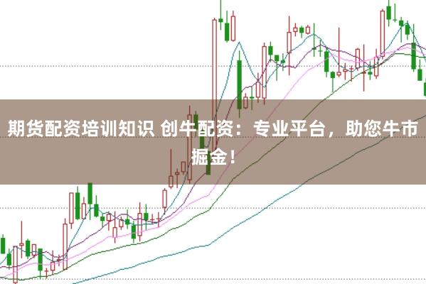 期货配资培训知识 创牛配资：专业平台，助您牛市掘金！