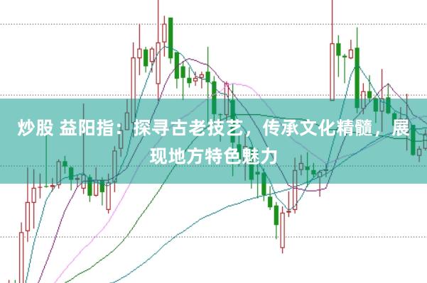 炒股 益阳指：探寻古老技艺，传承文化精髓，展现地方特色魅力