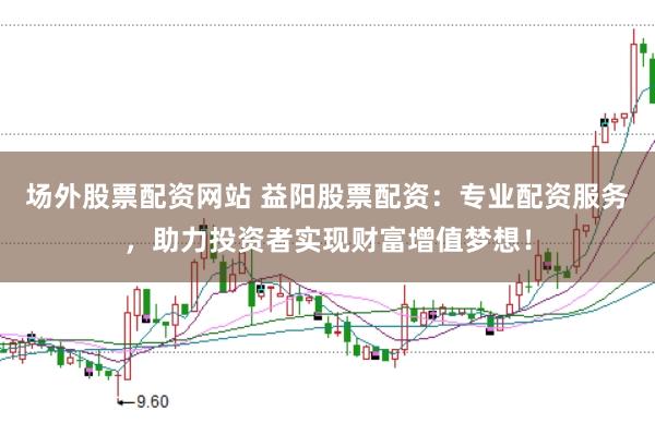 场外股票配资网站 益阳股票配资：专业配资服务，助力投资者实现财富增值梦想！