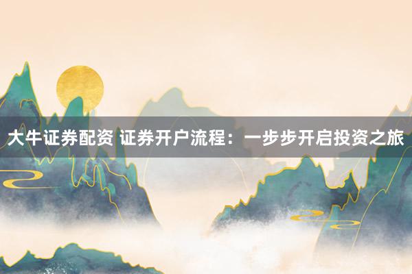 大牛证券配资 证券开户流程：一步步开启投资之旅