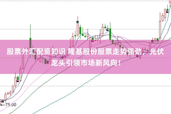 股票外汇配资知识 隆基股份股票走势强劲，光伏龙头引领市场新风向！