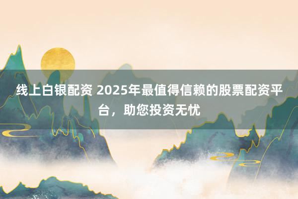 线上白银配资 2025年最值得信赖的股票配资平台，助您投资无忧