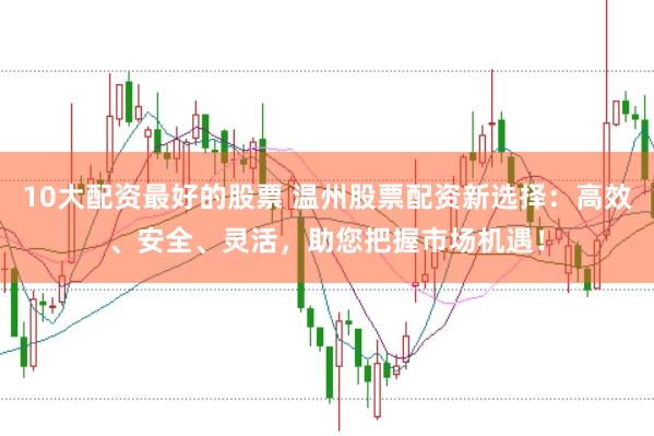 10大配资最好的股票 温州股票配资新选择：高效、安全、灵活，助您把握市场机遇！