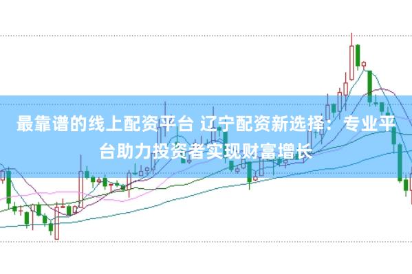 最靠谱的线上配资平台 辽宁配资新选择：专业平台助力投资者实现财富增长
