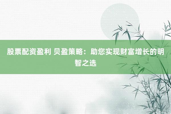 股票配资盈利 贝盈策略：助您实现财富增长的明智之选