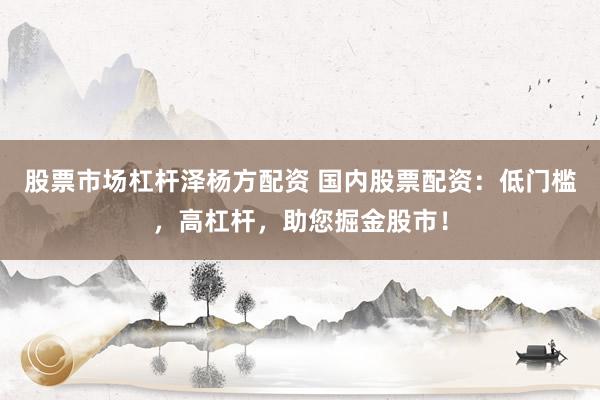 股票市场杠杆泽杨方配资 国内股票配资：低门槛，高杠杆，助您掘金股市！