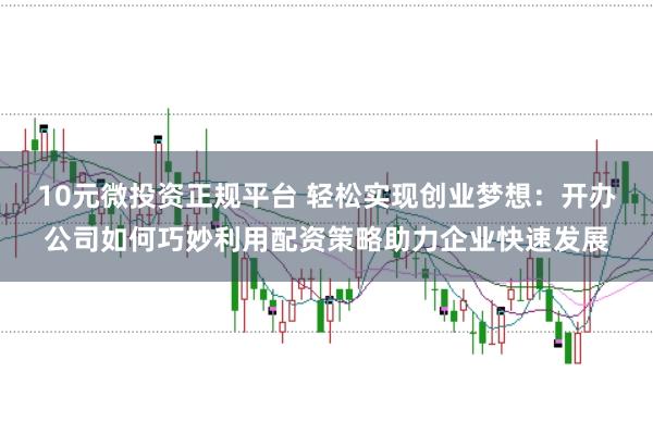 10元微投资正规平台 轻松实现创业梦想：开办公司如何巧妙利用配资策略助力企业快速发展