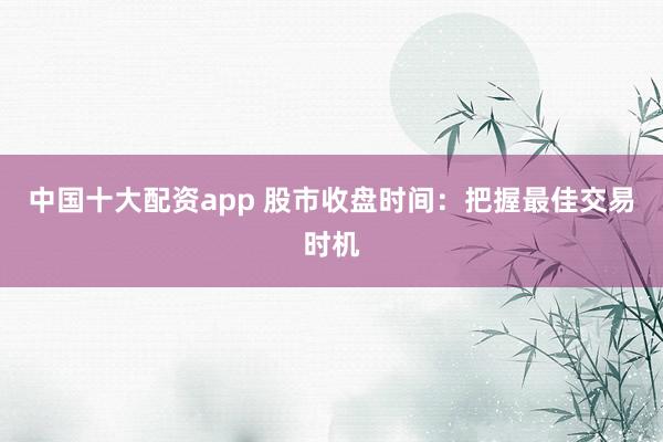 中国十大配资app 股市收盘时间：把握最佳交易时机