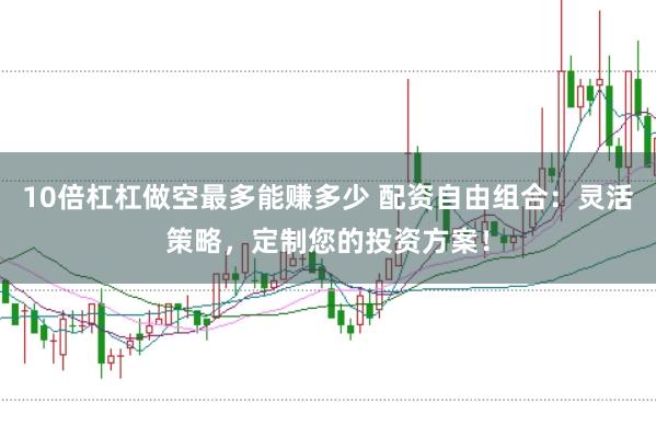 10倍杠杠做空最多能赚多少 配资自由组合：灵活策略，定制您的投资方案！
