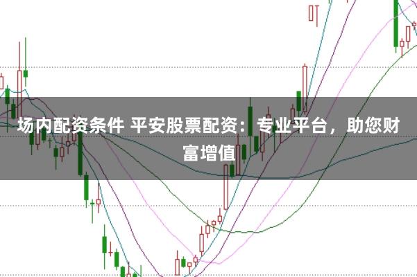 场内配资条件 平安股票配资：专业平台，助您财富增值
