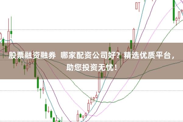 股票融资融券  哪家配资公司好？精选优质平台，助您投资无忧！
