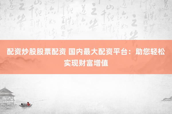 配资炒股股票配资 国内最大配资平台：助您轻松实现财富增值