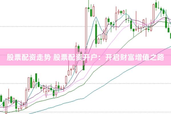 股票配资走势 股票配资开户：开启财富增值之路
