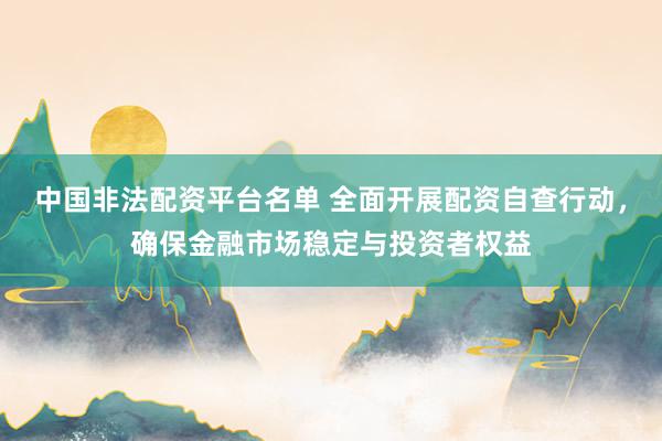 中国非法配资平台名单 全面开展配资自查行动，确保金融市场稳定与投资者权益