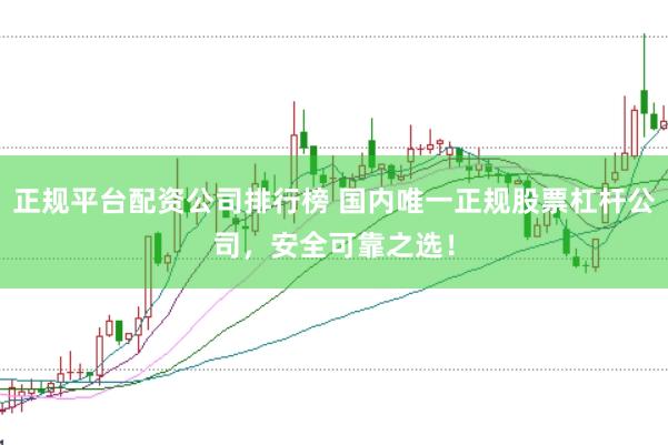 正规平台配资公司排行榜 国内唯一正规股票杠杆公司，安全可靠之选！