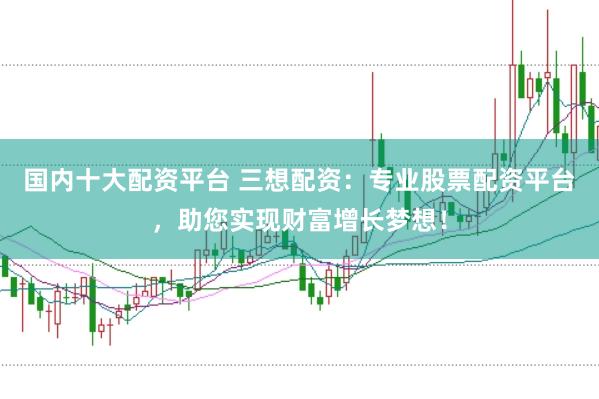 国内十大配资平台 三想配资：专业股票配资平台，助您实现财富增长梦想！