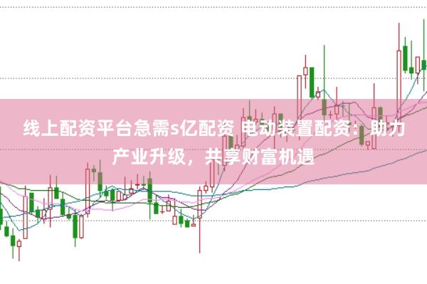 线上配资平台急需s亿配资 电动装置配资：助力产业升级，共享财富机遇