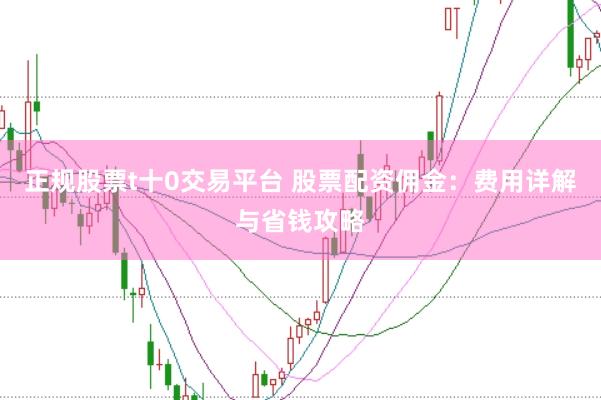 正规股票t十0交易平台 股票配资佣金：费用详解与省钱攻略