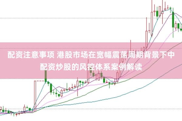 配资注意事项 港股市场在宽幅震荡周期背景下中配资炒股的风控体系案例解读