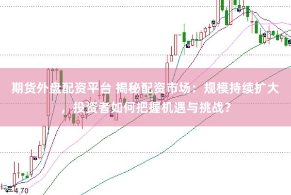 期货外盘配资平台 揭秘配资市场：规模持续扩大，投资者如何把握机遇与挑战？