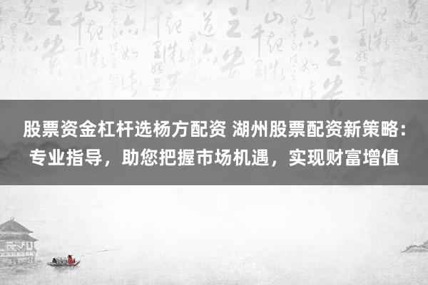 股票资金杠杆选杨方配资 湖州股票配资新策略：专业指导，助您把握市场机遇，实现财富增值