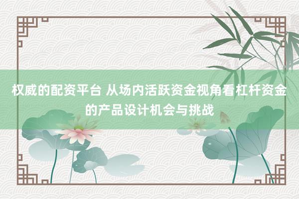 权威的配资平台 从场内活跃资金视角看杠杆资金的产品设计机会与挑战