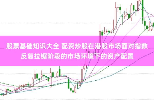 股票基础知识大全 配资炒股在港股市场面对指数反复拉锯阶段的市场环境下的资产配置