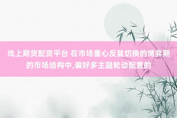 线上期货配资平台 在市场重心反复切换的博弈期的市场结构中,偏好多主题轮动配置的