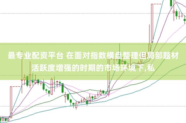 最专业配资平台 在面对指数横盘整理但局部题材活跃度增强的时期的市场环境下,私