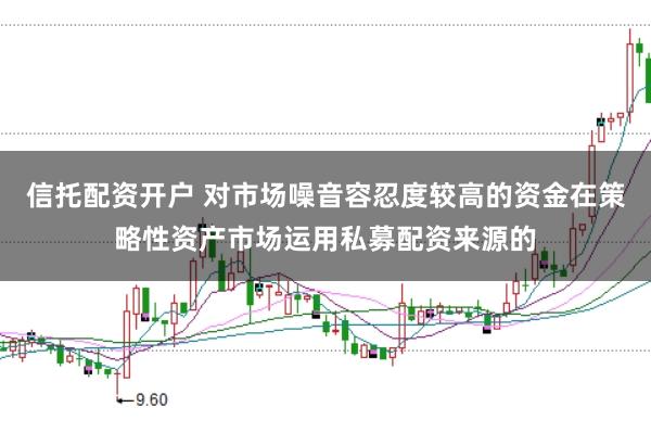 信托配资开户 对市场噪音容忍度较高的资金在策略性资产市场运用私募配资来源的