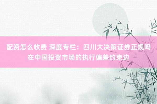 配资怎么收费 深度专栏：四川大决策证券正规吗在中国投资市场的执行偏差约束边
