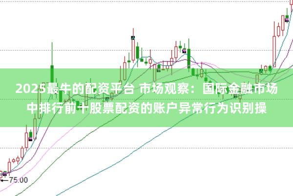 2025最牛的配资平台 市场观察：国际金融市场中排行前十股票配资的账户异常行为识别操