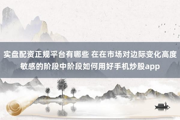 实盘配资正规平台有哪些 在在市场对边际变化高度敏感的阶段中阶段如何用好手机炒股app