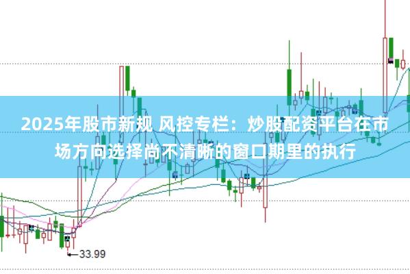 2025年股市新规 风控专栏：炒股配资平台在市场方向选择尚不清晰的窗口期里的执行