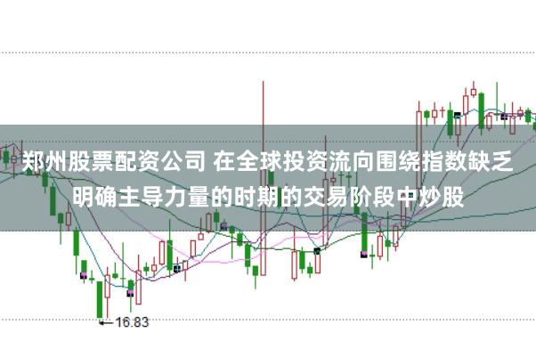 郑州股票配资公司 在全球投资流向围绕指数缺乏明确主导力量的时期的交易阶段中炒股