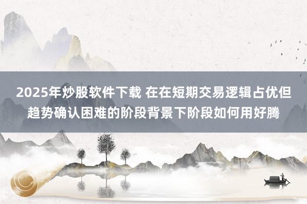 2025年炒股软件下载 在在短期交易逻辑占优但趋势确认困难的阶段背景下阶段如何用好腾