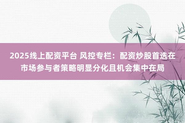 2025线上配资平台 风控专栏：配资炒股首选在市场参与者策略明显分化且机会集中在局