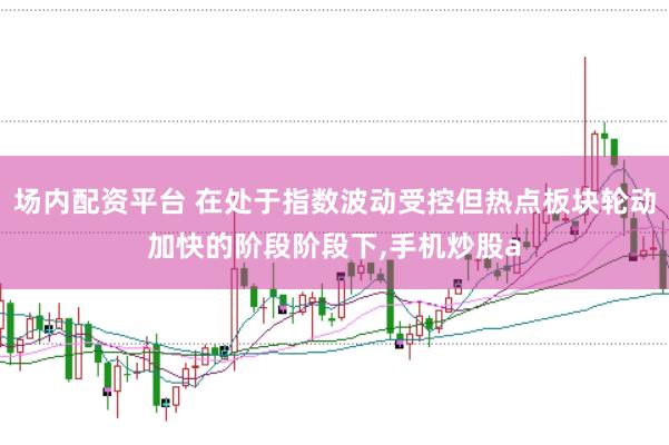 场内配资平台 在处于指数波动受控但热点板块轮动加快的阶段阶段下,手机炒股a