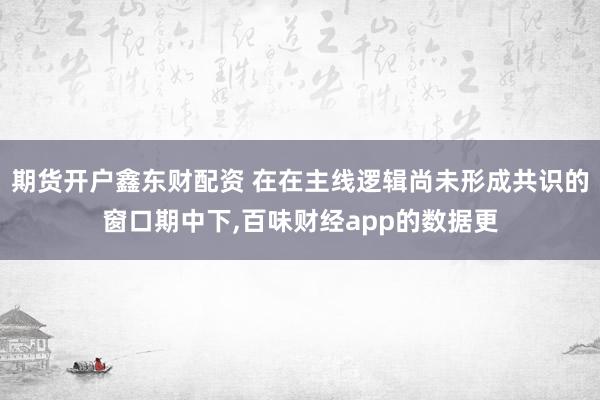 期货开户鑫东财配资 在在主线逻辑尚未形成共识的窗口期中下,百味财经app的数据更