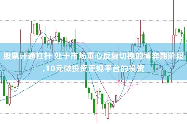 股票开通杠杆 处于市场重心反复切换的博弈期阶段,10元微投资正规平台的投资