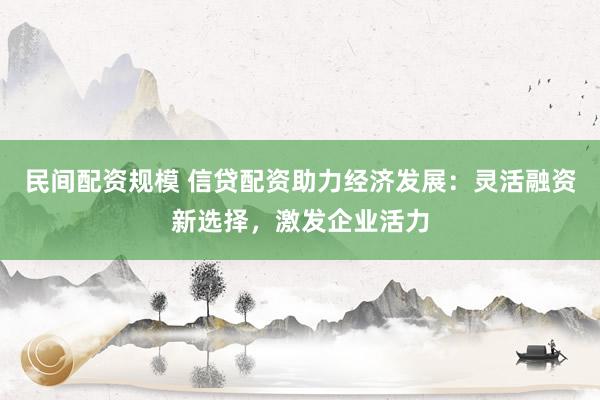 民间配资规模 信贷配资助力经济发展：灵活融资新选择，激发企业活力
