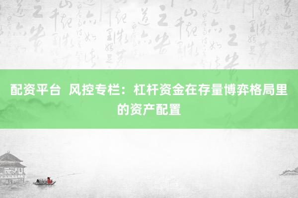 配资平台  风控专栏：杠杆资金在存量博弈格局里的资产配置