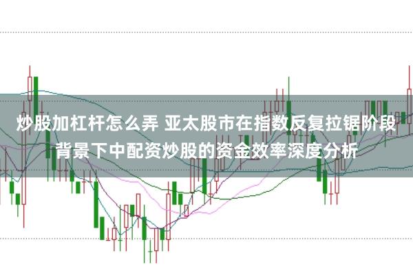 炒股加杠杆怎么弄 亚太股市在指数反复拉锯阶段背景下中配资炒股的资金效率深度分析