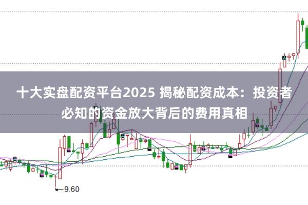 十大实盘配资平台2025 揭秘配资成本：投资者必知的资金放大背后的费用真相
