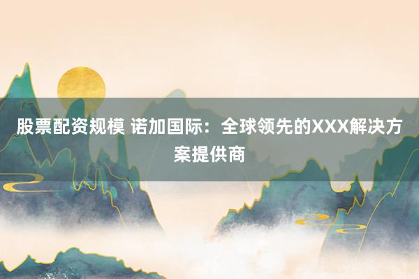 股票配资规模 诺加国际：全球领先的XXX解决方案提供商