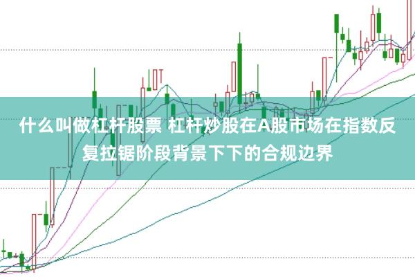 什么叫做杠杆股票 杠杆炒股在A股市场在指数反复拉锯阶段背景下下的合规边界