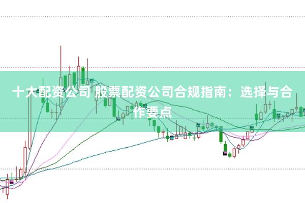 十大配资公司 股票配资公司合规指南：选择与合作要点